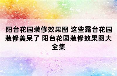 阳台花园装修效果图 这些露台花园装修美呆了 阳台花园装修效果图大全集